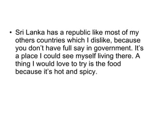 Sri Lanka has a republic like most of my others countries which I dislike, because you don’t have full say in government. It’s a place I could see myself living there. A thing I would love to try is the food because it’s hot and spicy. 