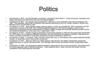 Politics Constitution of 1824 – the first Brazilian constitution, enacted by Dom Pedro 1. It was monarchic, hereditary and highly centralized, permitting the vote only to property-holders.  Constitution of 1891 – the republic was proclaimed in 1889, but a new constitution was not promulgated until 1891. This federalist, democratic constitution was heavily influenced by the U.S. model. However, women and illiterates were not permitted to vote.  Constitution of 1934 – when Getúlio Vargas came to power in 1930, he canceled the 1891 constitution and did not permit a new one until 1934. The Constitutionalist Revolution of 1932 forced Vargas to enact a new democratic constitution that permitted women's suffrage. Getúlio Vargas was indirectly elected president by the Constitutional Assembly to a four-year term, beginning in 1933.  Constitution of 1937 – Getúlio Vargas suppressed a Communist uprising in 1935 and two years later (November 10, 1937) used it as a pretext to establish autocratic rule. He instituted a corporatist constitution nicknamed  the Polish,  (because it was said to have been inspired by a Polish constitution), written by .  Constitution of 1946 – in October, 1945, with the II World War over, a civil-military coup ousted dictatorial Getúlio Vargas, an Assembly wrote a democratic constitution.  Constitution of 1967 – after the 1964 coup d'État against João Goulart, the military dictatorship passed the  Institutional Acts , a supraconstitutional law. This strongly undemocratic constitution simply incorporated these Acts.  Constitution of 1988 – the progressive redemocratization culminated in the current constitution. Very democratic, it is more expansive than a normal constitution – many statutory acts in other countries are written into this constitution, like Social Security and taxes  