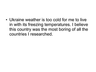 Ukraine weather is too cold for me to live in with its freezing temperatures. I believe this country was the most boring of all the countries I researched. 