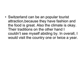 Switzerland can be an popular tourist attraction,because they have fashion and the food is great. Also the climate is okay. Their traditions on the other hand I couldn’t see myself abiding by. In overall, I would visit the country one or twice a year. 