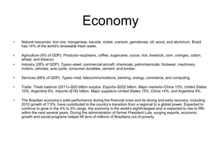 Economy Natural resources: Iron ore, manganese, bauxite, nickel, uranium, gemstones, oil, wood, and aluminum. Brazil has 14% of the world's renewable fresh water. Agriculture (6% of GDP):  Products --soybeans, coffee, sugarcane, cocoa, rice, livestock, corn, oranges, cotton, wheat, and tobacco. Industry (28% of GDP):  Types --steel, commercial aircraft, chemicals, petrochemicals, footwear, machinery, motors, vehicles, auto parts, consumer durables, cement, and lumber. Services (66% of GDP):  Types --mail, telecommunications, banking, energy, commerce, and computing. Trade:  Trade balance  (2011)--$20 billion surplus.  Exports --$202 billion.  Major markets --China 15%, United States 10%, Argentina 9%.  Imports --$182 billion.  Major suppliers --United States 15%, China 14%, and Argentina 8%. The Brazilian economy’s solid performance during the financial crisis and its strong and early recovery, including 2010 growth of 7.5%, have contributed to the country’s transition from a regional to a global power. Expected to continue to grow in the 4% to 5% range, the economy is the world’s eighth-largest and is expected to rise to fifth within the next several years. During the administration of former President Lula, surging exports, economic growth and social programs helped lift tens of millions of Brazilians out of poverty.  