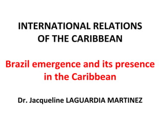 INTERNATIONAL RELATIONS
OF THE CARIBBEAN
Brazil emergence and its presence
in the Caribbean
Dr. Jacqueline LAGUARDIA MARTINEZ
 