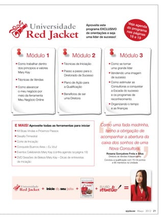 applause Março 2012 21
E MAIS! Aproveite todas as ferramentas para iniciar
■ Kit Boas Vindas e Próximos Passos
■ Desaﬁo Trimestral
■ Corte de Iniciação
■ Conquiste Buenos Aires – Eu Vou!
■ Eventos Celebrando Mary Kay (conﬁra agenda na página 18)
■ DVD Sessões de Beleza Mary Kay – Dicas de entrevistas
de iniciação
Universidade
Red Jacket
Universidade
Red Jacket
Veja agendado programanas páginas18 e 19
Módulo 1 Módulo 2 Módulo 3
■ Como trabalhar dentro
dos princípios e valores
Mary Kay
■ Técnicas de Vendas
■ Como alavancar
o meu negócio por
meio da ferramenta
Meu Negócio Online
■ Técnicas de Iniciação
■ Passo a passo para o
Diretorado de Sucesso
■ Plano de Ação para
a Qualiﬁcação
■ Benefícios de ser
uma Diretora
■ Como se tornar
uma grande líder
■ Vendendo uma imagem
de sucesso
■ Como estimular as
Consultoras a conquistar
a Escada do sucesso
e os programas de
reconhecimento
■ Organizando o tempo
e as ﬁnanças
Aproveite este
programa EXCLUSIVO
de orientações e seja
uma líder de sucesso!
Como uma fada madrinha,
tenho a obrigação de
acompanhar a abertura da
caixa dos sonhos de uma
Nova Consultora.
Rosana Gonçalves Frota e Silva
Diretora de Vendas Independente
Concluiu a qualiﬁcação com 79 mil pontos
e 66 membros na Unidade
Universidade
Red Jacket
Universidade
Red Jacket
inicie d seu jeito
inicie d seu jeito
inicie d seu jeito
inicie d seu jeito
EU USO
+ + + =
 