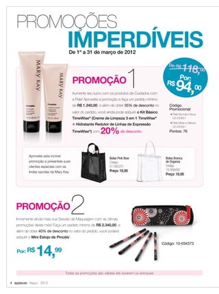 PROMOÇÃO1Aumente seu lucro com os produtos de Cuidados com
a Pele! Aproveite a promoção e faça um pedido mínimo
de R$ 1.340,00, e além de obter 35% de desconto no
valor do pedido, você ainda pode adquirir o Kit Básico
TimeWise®
(Creme de Limpeza 3 em 1 TimeWise®
+ Hidratante Redutor de Linhas de Expressão
TimeWise®
) com 20%de desconto.
IMPERDÍVEIS
PROMOÇÕES
4 applause Março 2012
De 1º a 31 de março de 2012
Aumente seu lucro com os produtos de Cuidados com
a Pele! Aproveite a promoção e faça um pedido mínimo
de
valor
TimeWise
TimeWise
Código
Promocional:
• Pele Normal a Seca:
02-230651
• Pele Mista a Oleosa:
02-230551
Pontos: 76
De: R$
118,00
Por:
R$
94,00
PROMOÇÃO2Incremente ainda mais sua Sessão de Maquiagem com as ótimas
promoções deste mês! Faça um pedido mínimo de R$ 2.340,00, e
além de obter 40% de desconto no valor do pedido, você poderá
adquirir o Mini Estojo de Pincéis*.
Incremente ainda mais sua Sessão de Maquiagem com as ótimas
R$ 2.340,00, e
no valor do pedido, você poderá
Código: 10-034373
Por: R$
14,99
Aproveite esta incrível
promoção e presenteie suas
clientes especiais com as
lindas sacolas da Mary Kay.
Bolsa Branca
de Organza
Código:
10-858400
Preço: 10,00
Bolsa Pink Bow
Código:
01-082251
Preço: 10,00
Todas as promoções são válidas até durarem os estoques
 