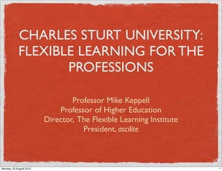 CHARLES STURT UNIVERSITY:
            FLEXIBLE LEARNING FOR THE
                   PROFESSIONS

                                 Professor Mike Keppell
                             Professor of Higher Education
                         Director, The Flexible Learning Institute
                                    President, ascilite



Monday, 23 August 2010                                               1
 