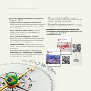 Reformas estruturais essenciais para aumentar o crescimento
de longo prazo no Brasil:
l	 Fortalecer a confiança nas políticas macroeconômicas.
	 A implementação de ajustes fiscais em linha com objetivos de
médio prazo estabilizaria a dívida pública bruta e propiciaria
mais investimentos.
l	 Reduzir distorções no sistema tributário. Um sistema
tributário menos oneroso contribuiria para ganhos de
produtividade mais rápidos.
l	 Reduzir sistematicamente a proteção ao comércio.
	 A redução de tarifas e a eliminação progressiva de requisitos
de conteúdo local estimulariam ganhos de produtividade e
maior integração na economia global.
l	 Fortalecer a concorrência. A simplificação da regulação dos
mercados permitiria que as empresas dinâmicas e inovadoras
prosperassem.
l	 Aumentar o investimento privado em infraestrutura e
remover obstáculos à concorrência que ainda persistem.
Uma melhor infraestrutura, acessível a preços competitivos,
levaria a um aumento da produtividade.
l	 Melhorar os resultados e a equidade na educação. O
aumento do nível global de escolaridade da força de trabalho
aceleraria o crescimento da produtividade.
l	 Melhorar a eficiência dos gastos com saúde. Um sistema de
saúde pública mais eficiente melhoraria o acesso e qualidade.
www.oecd.org/eco/surveys/listofeconomicsurveysofbrazil.htm
www.oecd.org/eco/outlook/brazil-economic-forecast-summary.htm
www.oecd.org/eco/growth/Brazil.pdf
www.latameconomy.org/en
ESCANEIE
PARA LER O
RELATÓRIO
8 . TRABALHANDO COM O BRASIL
Fortalecendo o crescimento econômico
 