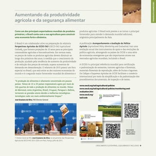 Como um dos principais exportadores mundiais de produtos
primários, o Brasil conta com a sua agricultura para construir
uma economia forte e dinâmica.
O Brasil é um colaborador ativo na preparação do relatorio
Perspectivas Agricolas da OCDE-FAO (OECD-FAO Agricultural
Outlook), que fornece projeções de 10 anos para as principais
commodities agrícolas e biocombustíveis. Em termos reais,
os preços de todos os produtos agrícolas devem diminuir ao
longo dos próximos dez anos, à medida que o crescimento da
produção, ajudado pela tendência de aumento da produtividade
e de redução dos preços de entrada, supera aumentos de
demanda em desaceleração. O relatorio de 2015 possui um foco
especial no Brasil, que está entre as dez maiores economias do
mundo e é o segundo maior fornecedor mundial de alimentos e
Aumentando da produtividade
agrícola e da segurança alimentar
ESCANEIE
PARA LER O
RELATÓRIO
CRESCIMENTO SUSTENTÁVEL, EQUILIBRADO E INCLUSIVO . 9
L Diretor-Geral da FAO, José Graziano da Silva, no lançamento das Perspectivas
Agrícola da OECD-FAO 2015-2024, em Paris, França, julho de 2015.
produtos agrícolas. O Brasil está prestes a se tornar o principal
fornecedor para atender à demanda mundial adicional,
originária principalmente da Ásia.
A publicação Acompanhamento e Avaliação da Política
Agrícola (Agricultural Policy Monitoring and Evaluation) traz uma
avaliação anual dos instrumentos de apoio e das evoluções da
política agrícola, abrangendo os países da OCDE e uma série
de economias emergentes que são importantes atores nos
mercados agrícolas mundiais, incluindo o Brasil.
A OCDE é a principal referência mundial para certificação
e padronização de sementes, tratores agrícolas e florestais,
materiais florestais de reprodução, além de frutas e legumes.
Os Códigos e Esquemas Agrícolas da OCDE facilitam o comércio
internacional por meio da simplificação e da padronização dos
procedimentos documentais, de inspeção e de testes.
www.oecd.org/tad/agricultural-policies
www.oecd.org/tad/agricultural-policies/monitoring-and-
evaluation.htm
www.oecd.org/
tad/code
CRESCIMENTOSUSTENTÁVEL
“A produção de alimentos é altamente concentrada em poucos
países. Temos de 10 a 20 países responsáveis agora por mais de
três quartos de toda a produção de alimentos no mundo. Países
do Mercosul, como Argentina, Brasil, Uruguai, Paraguai e Bolívia,
tornaram-se grandes atores devido a melhorias tecnológicas -
tecnologias cada vez mais ambientalmente limpas.”
José Graziano da Silva, FAO Director General
 