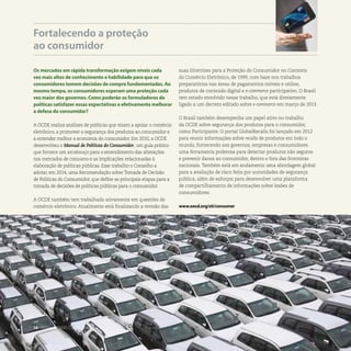 Os mercados em rápida transformação exigem níveis cada
vez mais altos de conhecimento e habilidade para que os
consumidores tomem decisões de compra fundamentadas. Ao
mesmo tempo, os consumidores esperam uma proteção cada
vez maior dos governos. Como poderão os formuladores de
políticas satisfazer essas expectativas e efetivamente melhorar
a defesa do consumidor?
A OCDE realiza análises de políticas que visam a apoiar o comércio
eletrônico, a promover a segurança dos produtos ao consumidor e
a entender melhor a economia do consumidor. Em 2010, a OCDE
desenvolveu o Manual de Políticas do Consumidor, um guia prático
que fornece um arcabouço para o entendimento das alterações
nos mercados de consumo e as implicações relacionadas à
elaboração de políticas públicas. Esse trabalho o Conselho a
adotar, em 2014, uma Recomendação sobre Tomada de Decisão
de Políticas do Consumidor, que define as principais etapas para a
tomada de decisões de políticas públicas para o consumidor.
A OCDE também tem trabalhado ativamente em questões de
comércio eletrônico. Atualmente está finalizando a revisão das
Fortalecendo a proteção
ao consumidor
suas Diretrizes para a Proteção do Consumidor no Contexto
do Comércio Eletrônico, de 1999, com base nos trabalhos
preparatórios nas áreas de pagamentos móveis e online,
produtos de conteúdo digital e e-commerce participativo. O Brasil
tem estado envolvido nesse trabalho, que está diretamente
ligado a um decreto editado sobre e-commerce em março de 2013.
O Brasil também desempenha um papel ativo no trabalho
da OCDE sobre segurança dos produtos para o consumidor,
como Participante. O portal GlobalRecalls foi lançado em 2012
para reunir informações sobre recalls de produtos em todo o
mundo, fornecendo aos governos, empresas e consumidores
uma ferramenta poderosa para detectar produtos não seguros
e prevenir danos ao consumidor, dentro e fora das fronteiras
nacionais. Também está em andamento uma abordagem global
para a avaliação de risco feita por autoridades de segurança
pública, além de esforços para desenvolver uma plataforma
de compartilhamento de informações sobre lesões de
consumidores.
www.oecd.org/sti/consumer
16 . TRABALHANDO COM O BRASIL
 