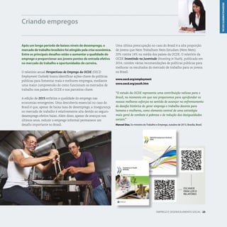 DESENVOLVIMENTOSOCIAL
EMPREGO E DESENVOLVIMENTO SOCIAL . 23
Após um longo período de baixos níveis de desemprego, o
mercado de trabalho brasileiro foi atingido pela crise econômica.
Entre os principais desafios estão o aumentar a qualidade do
emprego e proporcionar aos jovens pontos de entrada efetiva
no mercado de trabalho e oportunidades de carreira.
O relatório anual Perspectivas de Emprego da OCDE (OECD
Employment Outlook) busca identificar ações-chave de políticas
públicas para fomentar mais e melhores empregos, mediante
uma maior compreensão de como funcionam os mercados de
trabalho nos países da OCDE e nos parceiros-chave.
A edição de 2015 enfatiza a qualidade do emprego nas
economias emergentes. Uma descoberta essencial no caso do
Brasil é que, apesar de baixa taxa de desemprego, a insegurança
no mercado de trabalho é relativamente alta devido ao seguro-
desemprego efetivo baixo. Além disso, apesar de avanços nos
últimos anos, reduzir o emprego informal permanece um
desafio importante no Brasil.
Criando empregos
ESCANEIE
PARA LER O
RELATÓRIO
Uma última preocupação no caso do Brasil é a alta proporção
de jovens que Nem Trabalham Nem Estudam (Nem Nem):
20% contra 14% na média dos países da OCDE. O relatório da
OCDE Investindo na Juventude (Investing in Youth), publicado em
2014, contém várias recomendações de políticas públicas para
melhorar os resultados do mercado de trabalho para os jovens
no Brasil.
www.oecd.org/employment
www.oecd.org/youth.htm
“O estudo da OCDE representa uma contribuição valiosa para o
Brasil, no momento em que nos preparamos para aprofundar os
nossos melhores esforços no sentido de avançar no enfrentamento
do desafio histórico de gerar emprego e trabalho decente para
homens e mulheres, como elemento central de uma estratégia
mais geral de combate à pobreza e de redução das desigualdades
sociais.”
Manoel Dias, Ex-ministro do Trabalho e Emprego, outubro de 2013, Brasília, Brasil.
 