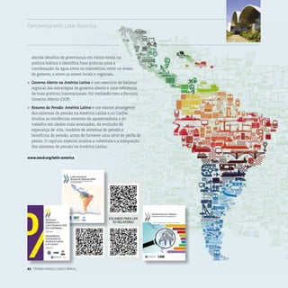 42 . TRABALHANDO COM O BRASIL
Partnering with Latin America
ESCANEIE PARA LER
TO RELATÓRIO
aborda desafios de governança em vários níveis na
	 política hídrica e identifica boas práticas para a
	 coordenação da água entre os ministérios, entre os níveis
	 de governo, e entre os atores locais e regionais.
l	 Governo Aberto na América Latina é um exercício de balanço
regional das estratégias de governo aberto e uma referência
de boas práticas internacionais. Foi realizado com a Parceria
Governo Aberto (OGP).
l	 Resumo da Pensão: América Latina é um exame abrangente
dos sistemas de pensão na América Latina e no Caribe.
Analisa as tendências recentes da aposentadoria e do
trabalho em idades mais avançadas, da evolução da
esperança de vida, modelos de sistemas de pensão e
benefícios de pensão, antes de fornecer uma série de perfis de
países. O capítulo especial analisa a cobertura e a adequação
dos sistemas de pensão na América Latina.
www.oecd.org/latin-america
 