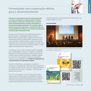 Fomentando uma cooperação efetiva
para o desenvolvimento
UM AGENTE GLOBAL E REGIONAL . 43
O Brasil é um importante provedor de cooperação Sul-Sul
e concentra seu programa na América Latina e na África.
Isso enriquece as discussões na OCDE sobre a promoção
efetiva do desenvolvimento e questões relacionadas ao
financiamento do desenvolvimento. Por sua parte, o Brasil
pode tirar proveito da experiência e expertise da OCDE, uma
vez que trabalha para melhorar seus sistemas de prestação de
cooperação para o desenvolvimento.
De acordo com os números mais recentes publicados pelo
governo brasileiro, a cooperação brasileira total para o
desenvolvimento atingiu US$ 923 milhões em 2010. Além de
contribuições do país para organizações multilaterais, como
o Banco Mundial e as Nações Unidas, o Brasil está envolvido
ativamente nas novas estruturas multilaterais que estão sendo
criadas, incluindo o Novo Banco de Desenvolvimento e o Banco
Asiático de Investimento em Infraestrutura.
A colaboração entre a OCDE e o Brasil na área da cooperação
para o desenvolvimento continua a se expandir. O Brasil tem
participado de várias reuniões de alto nível da DAC. O Brasil
contribuiu para os Estudos da OCDE sobre cooperação triangular
em 2012 e 2015. O ex-presidente Luiz Inácio Lula da Silva
contribuiu com um capítulo para o Relatório da Cooperação para
o Desenvolvimento 2013: Eliminando a pobreza.
O Brasil e a OCDE fizeram uma parceria no combate à
corrupção na cooperação para o desenvolvimento, organizando
um simpósio em Paris em 2014, bem como um evento paralelo
à Convenção da ONU contra a Corrupção - Conferência dos
Estados Partes em 2015.
Em 2011, o Brasil endossou a Parceria de Busan para a Efetiva
Cooperação para o Desenvolvimento, que estabelece princípios e
objetivos comuns e compromissos diferenciais para melhorar
a eficácia da cooperação para o desenvolvimento. O Brasil
posteriormente participou da Primeiro Encontro de Alto Nível
da Parceria Global para a Cooperação Eficaz em Desenvolvimento, na
Cidade do México em 2014.
www.oecd.org/dac
GLOBALEREGIONAL
Escaneie para
ler o capítulo
escrito pelo ex-
Presidente
do Brasil Luiz
Inácio Lula da
Silva
L Lançamento do Relatório de Cooperação para o Desenvolvimento 2013: Acabando
com a Pobreza em dezembro 2013.
 