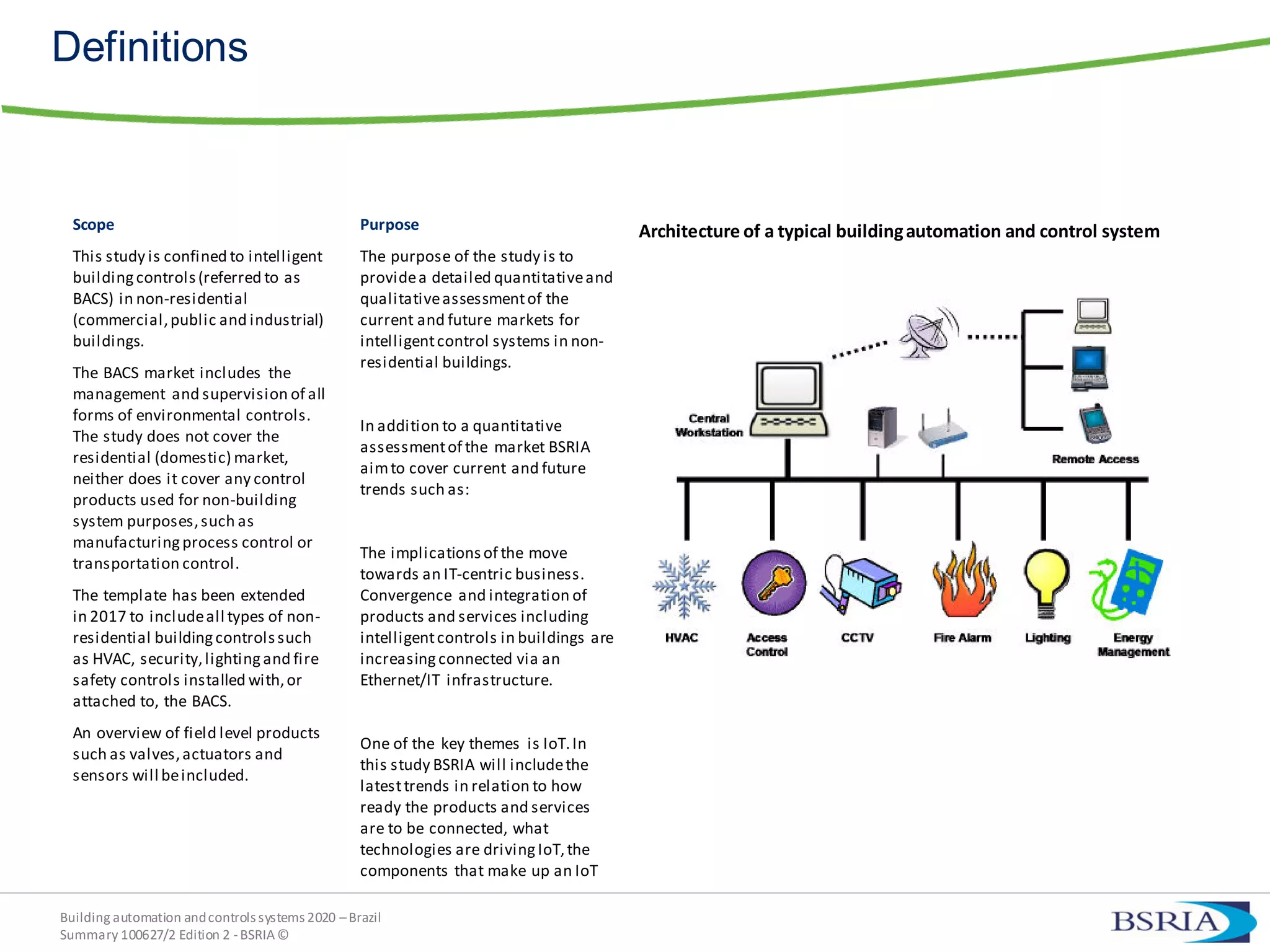 Building automation andcontrols systems 2020 –Brazil
Summary 100627/2 Edition 2 -BSRIA©
Definitions
Scope
This study is confined to intelligent
buildingcontrols(referred to as
BACS) in non-residential
(commercial,public and industrial)
buildings.
The BACS market includes the
management and supervision of all
forms of environmental controls.
The study does not cover the
residential (domestic) market,
neither does it cover any control
products used for non-building
system purposes,such as
manufacturingprocess control or
transportation control.
The template has been extended
in 2017 to includeall types of non-
residential buildingcontrolssuch
as HVAC, security,lightingand fire
safety controls installed with,or
attached to, the BACS.
An overview of field level products
such as valves,actuators and
sensors will beincluded.
Purpose
The purpose of the study is to
providea detailed quantitativeand
qualitativeassessmentof the
current and future markets for
intelligentcontrol systems in non-
residential buildings.
In addition to a quantitative
assessmentof the market BSRIA
aimto cover current and future
trends such as:
The implicationsof the move
towards an IT-centric business.
Convergence and integration of
products and services including
intelligentcontrols in buildings are
increasingconnected via an
Ethernet/IT infrastructure.
One of the key themes is IoT.In
this study BSRIA will includethe
latesttrends in relation to how
ready the products and services
are to be connected, what
technologies are drivingIoT,the
components that make up an IoT
Architecture of a typical buildingautomation and control system
 
