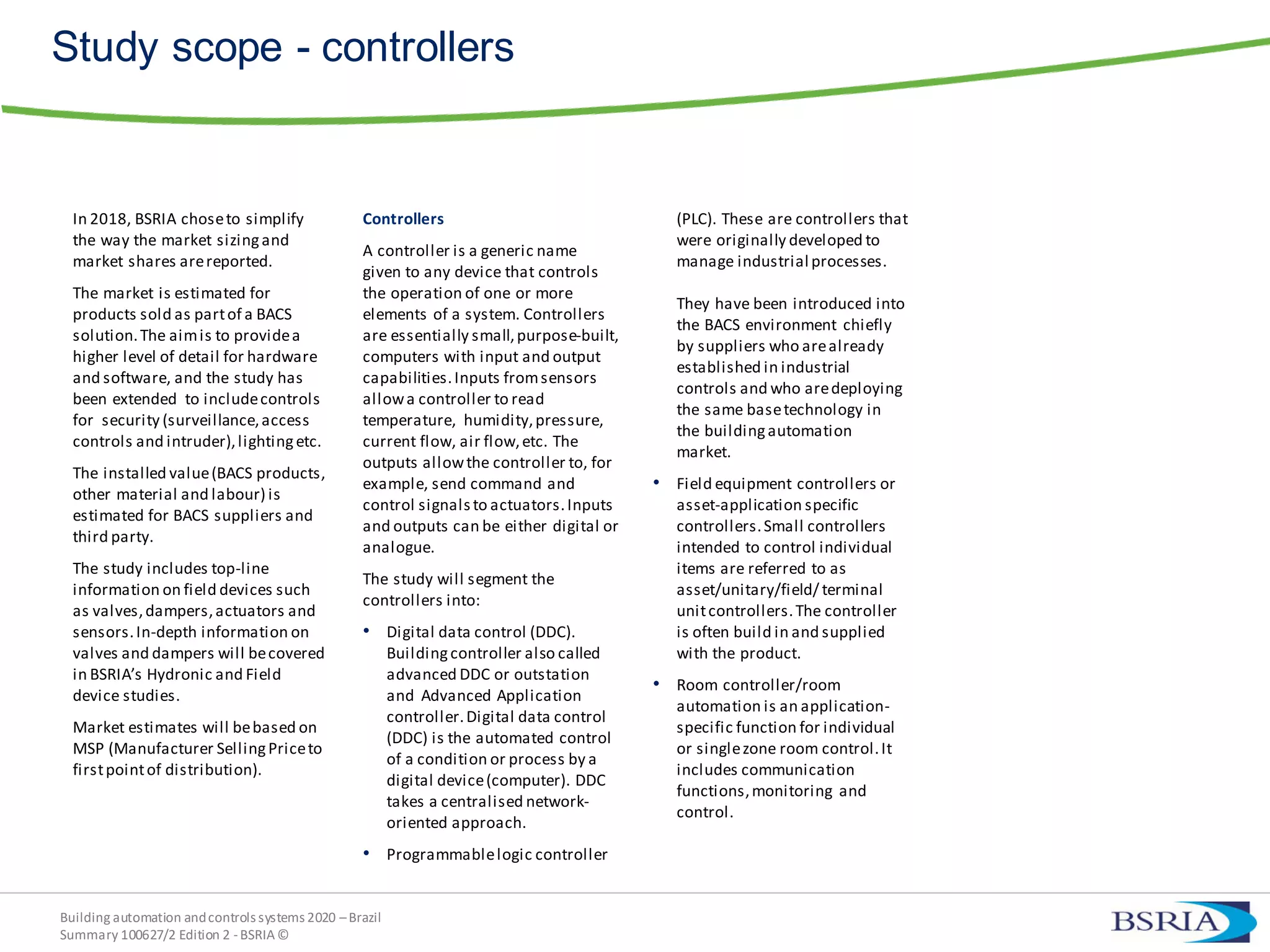 Building automation andcontrols systems 2020 –Brazil
Summary 100627/2 Edition 2 -BSRIA©
Study scope - controllers
In 2018, BSRIA choseto simplify
the way the market sizingand
market shares arereported.
The market is estimated for
products sold as partof a BACS
solution.The aimis to providea
higher level of detail for hardware
and software, and the study has
been extended to includecontrols
for security (surveillance,access
controls and intruder),lightingetc.
The installed value(BACS products,
other material and labour) is
estimated for BACS suppliers and
third party.
The study includes top-line
information on field devices such
as valves,dampers,actuators and
sensors.In-depth information on
valves and dampers will becovered
in BSRIA’s Hydronic and Field
device studies.
Market estimates will bebased on
MSP (Manufacturer SellingPriceto
firstpointof distribution).
Controllers
A controller is a generic name
given to any device that controls
the operation of one or more
elements of a system. Controllers
are essentially small,purpose-built,
computers with input and output
capabilities.Inputs fromsensors
allowa controller to read
temperature, humidity,pressure,
current flow, air flow,etc. The
outputs allowthe controller to, for
example, send command and
control signals to actuators.Inputs
and outputs can be either digital or
analogue.
The study will segment the
controllers into:
• Digital data control (DDC).
Buildingcontroller also called
advanced DDC or outstation
and Advanced Application
controller.Digital data control
(DDC) is the automated control
of a condition or process by a
digital device(computer). DDC
takes a centralised network-
oriented approach.
• Programmablelogic controller
(PLC). These are controllers that
were originally developed to
manage industrial processes.
They have been introduced into
the BACS environment chiefly
by suppliers who arealready
established in industrial
controls and who aredeploying
the same basetechnology in
the buildingautomation
market.
• Field equipment controllers or
asset-application specific
controllers.Small controllers
intended to control individual
items are referred to as
asset/unitary/field/ terminal
unitcontrollers.The controller
is often build in and supplied
with the product.
• Room controller/room
automation is an application-
specific function for individual
or singlezone room control.It
includes communication
functions,monitoring and
control.
 