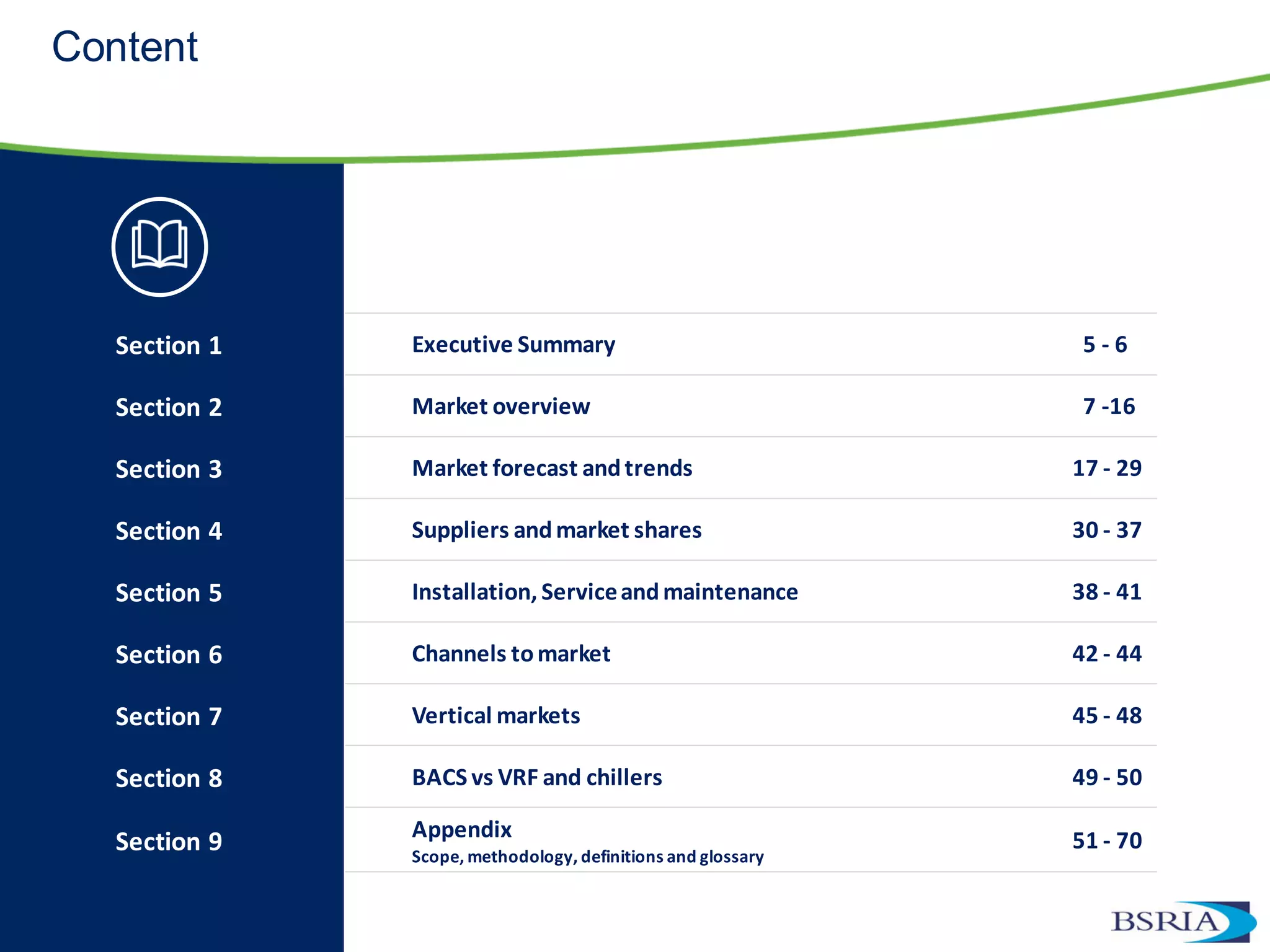 Content
Section 1 Executive Summary 5 - 6
Section 2 Market overview 7 -16
Section 3 Market forecast andtrends 17 - 29
Section 4 Suppliers andmarket shares 30 - 37
Section 5 Installation, Serviceandmaintenance 38 - 41
Section 6 Channels tomarket 42 - 44
Section 7 Vertical markets 45 - 48
Section 8 BACS vs VRF and chillers 49 - 50
Section 9 Appendix
Scope, methodology, definitions and glossary
51 - 70
 