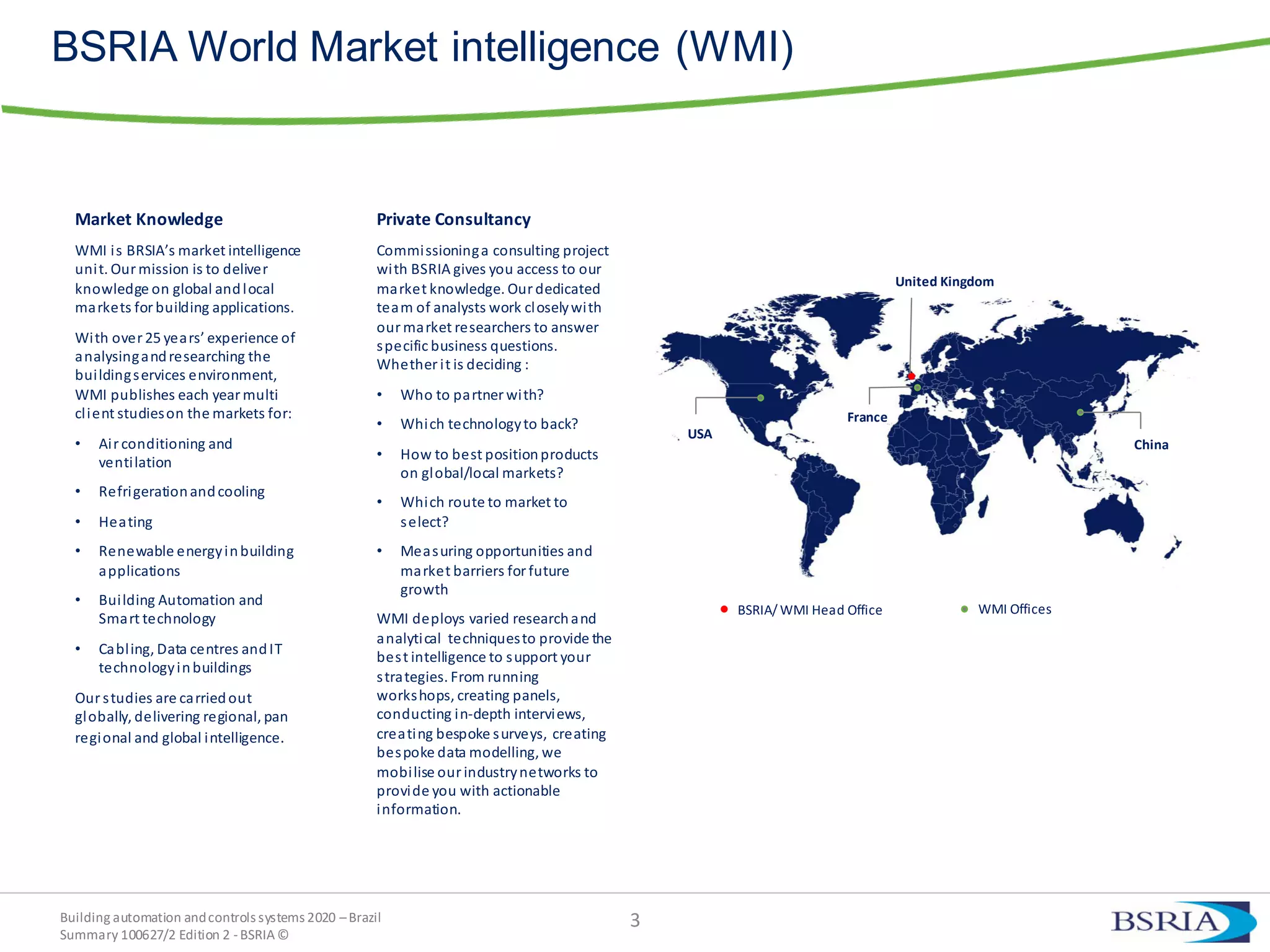 Building automation andcontrols systems 2020 –Brazil
Summary 100627/2 Edition 2 -BSRIA©
BSRIA World Market intelligence (WMI)
3
China
France
United Kingdom
USA
BSRIA/ WMI Head Office WMI Offices
Market Knowledge
WMI is BRSIA’s market intelligence
unit. Our mission is to deliver
knowledge on global andlocal
markets for building applications.
With over 25 years’ experience of
analysingandresearching the
buildingservices environment,
WMI publishes each yearmulti
client studieson the markets for:
• Air conditioning and
ventilation
• Refrigerationandcooling
• Heating
• Renewable energyinbuilding
applications
• Building Automation and
Smart technology
• Cabling, Data centres andIT
technologyinbuildings
Our studies are carriedout
globally, delivering regional, pan
regional and global intelligence.
Private Consultancy
Commissioninga consulting project
with BSRIA gives you access to our
market knowledge. Ourdedicated
team of analysts work closelywith
ourmarket researchers to answer
specific business questions.
Whether it is deciding :
• Who to partner with?
• Which technologyto back?
• How to best positionproducts
on global/local markets?
• Which route to market to
select?
• Measuring opportunities and
market barriers for future
growth
WMI deploys varied researchand
analytical techniquesto provide the
best intelligence to support your
strategies. From running
workshops, creating panels,
conducting in-depth interviews,
creating bespoke surveys, creating
bespoke data modelling, we
mobilise ourindustrynetworks to
provide you with actionable
information.
 