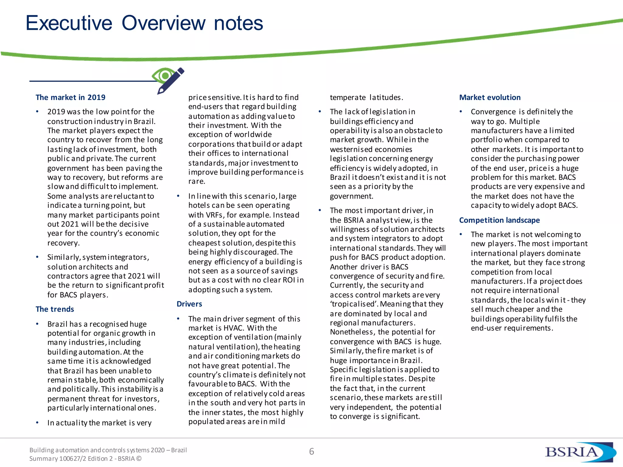 Building automation andcontrols systems 2020 –Brazil
Summary 100627/2 Edition 2 -BSRIA©
6
Executive Overview notes
The market in 2019
• 2019 was the low pointfor the
construction industry in Brazil.
The market players expect the
country to recover from the long
lastinglack of investment, both
public and private.The current
government has been pavingthe
way to recovery, but reforms are
slowand difficultto implement.
Some analysts arereluctantto
indicatea turningpoint, but
many market participants point
out 2021 will bethe decisive
year for the country’s economic
recovery.
• Similarly,systemintegrators,
solution architects and
contractors agree that 2021 will
be the return to significantprofit
for BACS players.
The trends
• Brazil has a recognised huge
potential for organic growth in
many industries,including
buildingautomation.At the
same time itis acknowledged
that Brazil has been unableto
remain stable,both economically
and politically.This instability isa
permanent threat for investors,
particularly international ones.
• In actuality the market is very
pricesensitive.Itis hard to find
end-users that regard building
automation as addingvalueto
their investment. With the
exception of worldwide
corporations thatbuild or adapt
their offices to international
standards,major investmentto
improve buildingperformanceis
rare.
• In linewith this scenario,large
hotels can be seen operating
with VRFs, for example. Instead
of a sustainableautomated
solution,they opt for the
cheapest solution,despitethis
being highly discouraged.The
energy efficiency of a buildingis
not seen as a sourceof savings
but as a cost with no clear ROI in
adoptingsuch a system.
Drivers
• The main driver segment of this
market is HVAC. With the
exception of ventilation (mainly
natural ventilation),theheating
and air conditioningmarkets do
not have great potential.The
country’s climateis definitely not
favourableto BACS. With the
exception of relatively cold areas
in the south and very hot parts in
the inner states, the most highly
populated areas arein mild
temperate latitudes.
• The lack of legislation in
buildingsefficiency and
operability isalso an obstacleto
market growth. Whilein the
westernised economies
legislation concerningenergy
efficiency is widely adopted, in
Brazil itdoesn’t existand it is not
seen as a priority by the
government.
• The most important driver,in
the BSRIA analystview,is the
willingness of solution architects
and system integrators to adopt
international standards.They will
push for BACS product adoption.
Another driver is BACS
convergence of security and fire.
Currently, the security and
access control markets arevery
‘tropicalised’.Meaningthat they
are dominated by local and
regional manufacturers.
Nonetheless, the potential for
convergence with BACS is huge.
Similarly,thefire market is of
huge importancein Brazil.
Specific legislation isapplied to
firein multiplestates. Despite
the fact that, in the current
scenario,these markets arestill
very independent, the potential
to converge is significant.
Market evolution
• Convergence is definitely the
way to go. Multiple
manufacturers have a limited
portfolio when compared to
other markets. It is importantto
consider the purchasingpower
of the end user, priceis a huge
problem for this market. BACS
products are very expensive and
the market does not have the
capacity to widely adopt BACS.
Competition landscape
• The market is not welcomingto
new players.The most important
international players dominate
the market, but they face strong
competition from local
manufacturers.If a projectdoes
not require international
standards,the localswin it - they
sell much cheaper and the
buildingsoperability fulfilsthe
end-user requirements.
 