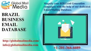 BRAZIL
BUSINESS
EMAIL
DATABASE
http://globalmailmedia.com/
info@globalmailmedia.com
Magnify your B2B Lead Generation
campaigns with the help of our dedicated
Email/Mailing Database.
+1-201-366-6089
 
