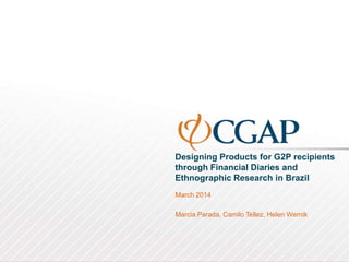 Designing Products for G2P recipients
through Financial Diaries and
Ethnographic Research in Brazil
March 2014
Marcia Parada, Camilo Tellez, Helen Wernik
 
