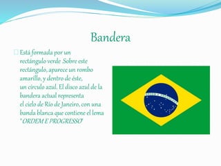 Bandera
Está formada por un
rectángulo verde .Sobre este
rectángulo, aparece un rombo
amarillo, y dentro de éste,
un círculo azul. El disco azul de la
bandera actual representa
el cielo de Río de Janeiro, con una
banda blanca que contiene el lema
"ORDEM E PROGRESSO"
 