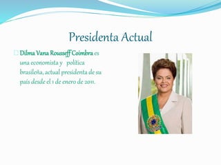 Presidenta Actual
Dilma Vana Rousseff Coimbra es
una economista y política
brasileña, actual presidenta de su
país desde el 1 de enero de 2011.
 