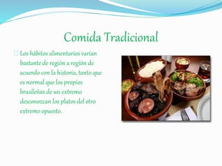 Comida Tradicional
Los hábitos alimentarios varían
bastante de región a región de
acuerdo con la historia, tanto que
es normal que los propios
brasileños de un extremo
desconozcan los platos del otro
extremo opuesto.
 