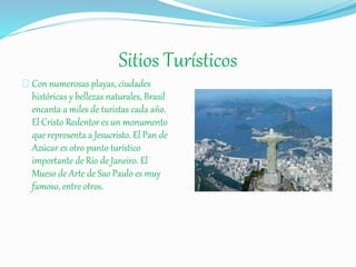 Sitios Turísticos
Con numerosas playas, ciudades
históricas y bellezas naturales, Brasil
encanta a miles de turistas cada año.
El Cristo Redentor es un monumento
que representa a Jesucristo. El Pan de
Azúcar es otro punto turístico
importante de Río de Janeiro. El
Mueso de Arte de Sao Paulo es muy
famoso, entre otros.
 