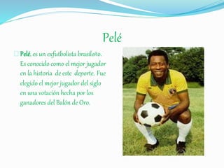Pelé
Pelé, es un exfutbolista brasileño.
Es conocido como el mejor jugador
en la historia de este deporte. Fue
elegido el mejor jugador del siglo
en una votación hecha por los
ganadores del Balón de Oro.
 