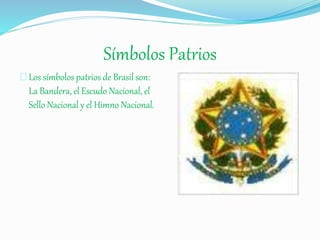 Símbolos Patrios
Los símbolos patrios de Brasil son:
La Bandera, el Escudo Nacional, el
Sello Nacional y el Himno Nacional.
 