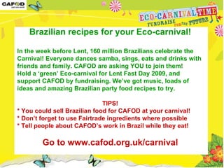 Brazilian recipes for your Eco-carnival! In the week before Lent, 160 million Brazilians celebrate the Carnival! Everyone dances samba, sings, eats and drinks with friends and family. CAFOD are asking YOU to join them!  Hold a ‘green’ Eco-carnival for Lent Fast Day 2009, and support CAFOD by fundraising. We’ve got music, loads of ideas and amazing Brazilian party food recipes to try.  TIPS! * You could sell Brazilian food for CAFOD at your carnival!  * Don’t forget to use Fairtrade ingredients where possible * Tell people about CAFOD’s work in Brazil while they eat!  Go to www.cafod.org.uk/carnival 