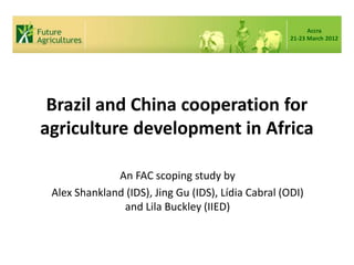 Accra
                                                     21-23 March 2012




 Brazil and China cooperation for
agriculture development in Africa

              An FAC scoping study by
 Alex Shankland (IDS), Jing Gu (IDS), Lídia Cabral (ODI)
               and Lila Buckley (IIED)
 