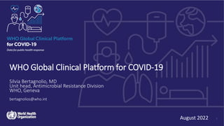 WHO Global Clinical Platform for COVID-19
Silvia Bertagnolio, MD
Unit head, Antimicrobial Resistance Division
WHO, Geneva
bertagnolios@who.int
August 2022 1
 