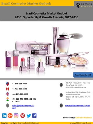 Report Code :CM 1335
Brazil Cosmetics Market Outlook
2030: Opportunity & Growth Analysis, 2017-2030
+1-646-568-7747
+1-437-886-1181
+44-203-318-6627
+91-120-473-0422, +91-991-
071-6331
sales@goldsteinresearch.
com
www.goldsteinresearch.com
99 Wall Street, Suite No:- 527,
New York, NY 10005
United States of America
Office No:- 504, 5th Floor, C-51,
BSI Business Park,
Sector-62, Noida, PIN:- 201301
India
Published By: Goldstein Research
Copyright All Rights Reserved, Goldstein Research www.goldsteinresearch.comCopyright All Rights Reserved, Goldstein Research www.goldsteinresearch.com
Brazil Cosmetics Market Outlook
 