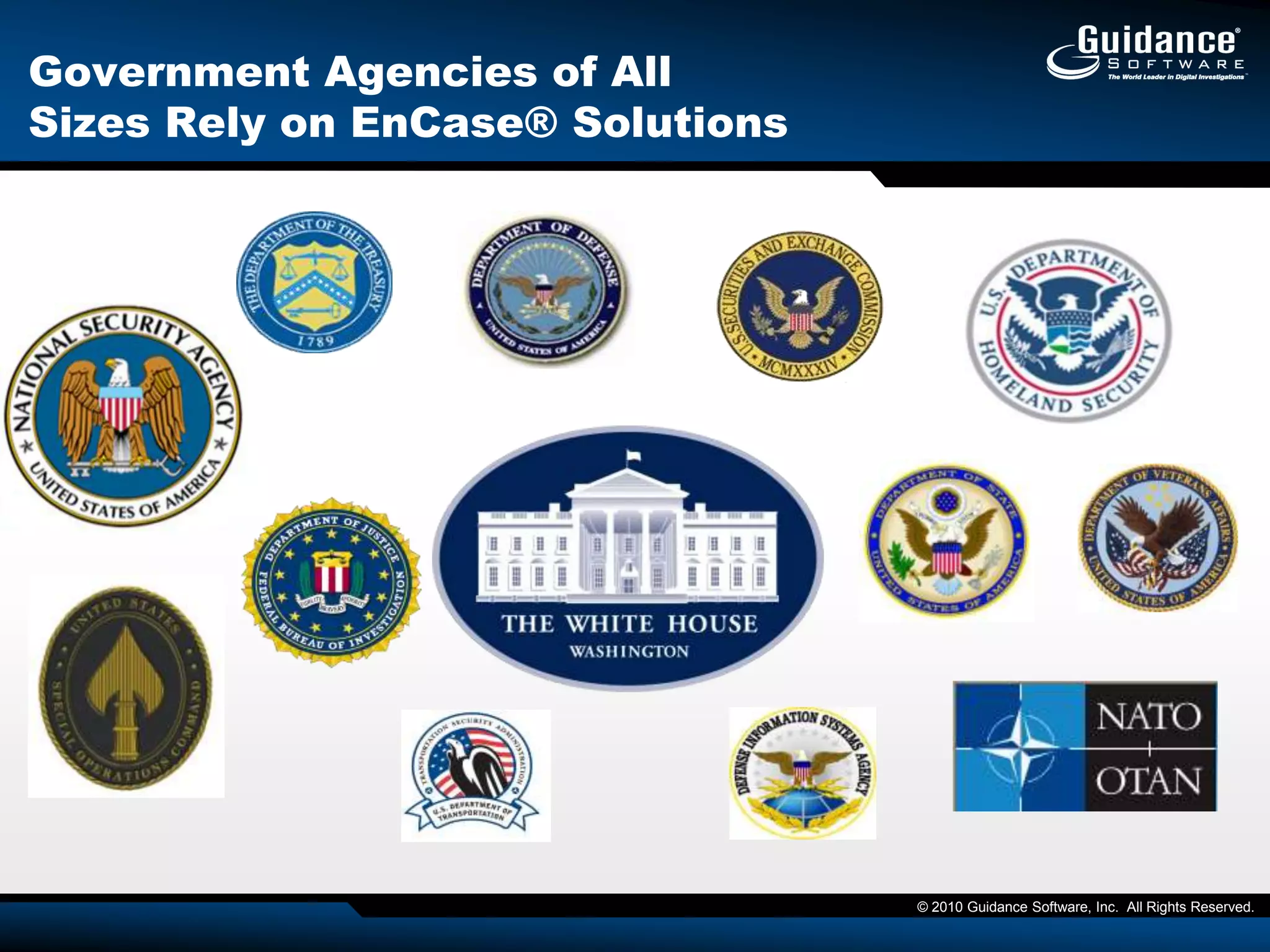 Guidance Software, Inc.The World Leader in Digital InvestigationsEnterprise Ready, Market Proven SolutionsOver 150 customers of EnCase® eDiscoveryOver 650 customers of EnCase® Enterprise including:More than 100 of the Fortune 500 and over half of the Fortune 50Deployed on over 10 million desktops, laptops and serversThe Leading Court-Validated TechnologyUsed in thousands of cases worldwideAuthenticated in over 50 published court cases and EnCase technology             validated under Daubert/FryeCourts have taken “judicial notice” of the validity of EnCase softwareTop-ranked Software by Industry Analysts Gartner’s highest rating for eDiscovery SoftwareSocha-Gelbmann’s Top 5 (highest category) for eDiscovery softwareForrester calls it “The de-facto industry standard for remote desktop collection” Committed to Support your On-going SuccessWorld-Class Training and Certification Program Top-Ranked Professional Services Organization