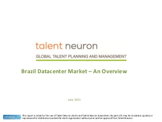 Brazil Datacenter Market – An Overview
June 2013
This report is solely for the use of Talent Neuron clients and Talent Neuron Subscribers. No part of it may be circulated, quoted, or
reproduced for distribution outside the client organization without prior written approval from Talent Neuron.
 