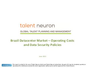 This report is solely for the use of Talent Neuron clients and Talent Neuron Subscribers. No part of it may be circulated, quoted, or
reproduced for distribution outside the client organization without prior written approval from Talent Neuron.
Brazil Datacenter Market – Operating Costs
and Data Security Policies
June 2013
 