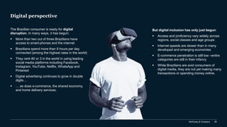 McKinsey & Company 28
Digital perspective
The Brazilian consumer is ready for digital
disruption. In many ways, it has begun:
▪ More than two out of three Brazilians have
access to smart-phones and the internet
▪ Brazilians spend more than 9 hours per day
connected (among the highest rates in the world)
▪ They rank #2 or 3 in the world in using leading
social media platforms including Facebook,
Instagram, YouTube, Netflix, WhatsApp and
Pinterest
▪ Digital advertising continues to grow in double
digits…
▪ … as does e-commerce, the shared economy,
and home delivery services.
But digital inclusion has only just begun:
▪ Access and proficiency vary widely across
regions, social classes and age groups
▪ Internet speeds are slower than in many
developed and emerging economies
▪ E-commerce penetration is still low –entire
categories are still in their infancy
▪ While Brazilians are avid consumers of
digital media, they are not yet making many
transactions or spending money online.
 