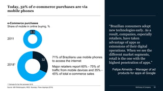 McKinsey & Company 62
Today, 32% of e-commerce purchases are via
mobile phones
Source: eBit Webshoppers, IBGE, Novarejo, Press clippings (2018)
e-Commerce purchases
Share of mobile in online buying, %
0.3
2011
1 Estimate for the first semester 2018
32
71% of Brazilians use mobile phones
to access the internet
Major retailers report 60% - 75% of
traffic from mobile devices and 35% -
45% of total e-commerce sales
“Brazilian consumers adopt
new technologies early. As a
result, companies, especially
retailers, have taken
advantage of apps as
extensions of their digital
operations. When we see the
different market segments,
retail is the one with the
highest penetration of apps.”
Felipe Almeida – Manager of ad
products for apps at Google
20181
 