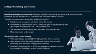 McKinsey & Company 65
Entrepreneurship ecosystem
Brazilians tend to be entrepreneurial: More than 39% of economically active people work in entrepreneurial
endeavors. But only a small share of those efforts are channeled towards innovation.
That said, more startups are pushing the digital and innovation:
▪ Entrepreneurial ecosystems are vibrant across the country
▪ Investments by angel investors and VC continue to grow at high double-digit rates
year on year, surpassing the US$ 1 billion mark in 2018;
▪ The country’s first eight unicorns were nominated in the past two years
▪ More unicorns are on the horizon.
Barriers to growth remain, however:
▪ VC investment as a share of GDP is still way behind other economies
▪ Brazil remains one of the hardest places in the world to open, run and
particularly close a business, raising the cost of failure
▪ Despite the growing number of STEM and engineering graduates, recruiting
and developing digital talent remains a major challenge.
 