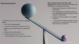 McKinsey & Company 7
The Brazilian economy has reached a tipping
point
▪ GDP growth has returned
▪ Consumer and industry confidence are high
▪ Inflation and interest rates are at all-decade
lows
▪ Country risk is on the decline
▪ Capital markets are active as ever…
▪ …and BOVESPA is at its highest point to date.
But to expand growth and make other
advances, the country will need to close gaps with
developed and emerging economies:
▪ Productivity has grown very little over the
last decade
▪ The demographic and workforce boom is
over, meaning that productivity gains will be
needed to drive growth
▪ We lack innovation, patents, and a skilled
workforce…
▪ … and we have not seen any sign of home-
grown tech or innovation giants among our
top-performing companies.
Macroeconomics
McKinsey & Company 7
 