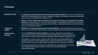 McKinsey & Company 105
Finanças
▪ O setor de serviços financeiros continua sendo atraente no Brasil, com ativos crescendo mais
que o PIB, a inadimplência sob controle, redução da relação custo/receita, crescimento estável dos
lucros e retorno do capital próprio (RoE) de 14%
▪ Todavia, o setor é altamente concentrado, com espaço de sobra para expansão da inclusão
financeira. Comparada com a de países desenvolvidos, a penetração de quase todos os produtos
financeiros é baixa no Brasil – incluindo contas correntes, crédito (particularmente crédito de longo
prazo), investimentos e seguros
▪ No Brasil, os clientes de bancos já se tornaram digitais – mais da metade são usuários online
ativos ou de usuários de mobile banking, e mais da metade das transações bancárias são eletrônicas
Situação do setor
Tendências
digitais
Ambiente para
startups
▪ Cerca de 400 FinTechs atuam no Brasil, inovando e disputando participação em
segmentos e produtos, particularmente na área de pagamentos, onde já surgiram de
dois a quatro unicórnios (dependendo da definição): Stone, Nubank, PagSeguro e XP
▪ A disrupção é contínua nesse mercado volátil. Serviços de carteiras digitais foram
lançados, algumas FinTechs voltadas para o crédito já realizaram várias rodadas de
financiamento e os bancos digitais estão conquistando novos clientes aos milhões
▪ Parte dessa disrupção é provocada por instituições bem estabelecidas no mercado,
como Bradesco/Next, Banco Original, Caixa/Youse, SafraPay, BB/Ciclic,
Santander/Openbank
 
