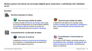 McKinsey & Company 175Fonte: análise McKinsey; artigos da imprensa
Acessibilidade e interatividade de
dados
Aplicação de políticas
Exemplos
Recursos para análise de dadosRecursos para análise de dados
A Arábia Saudita monitorou em tempo real a crise
da Síndrome Respiratória do Oriente Médio (MERS)
consolidando dados de todos os pontos de
contato relevantes para dar suporte a decisões
A plataforma de agência de emprego utiliza
análise de dados para segmentar candidatos e
fazer recomendações personalizadas para
cargos
A plataforma remove as barreiras tecnológicas
que impedem o compartilhamento de dados sem
erros entre órgãos do governo
Um projeto do MIT Media Lab almeja oferecer a
visualização mais completa e abrangente dos
dados do governo dos EUA, “transformando
dados em histórias”
Compartilhamento e publicação de dados
Decisões baseadas em dados
Muitos países investem na inovação digital para aumentar a satisfação dos cidadãos
(2/2)
 