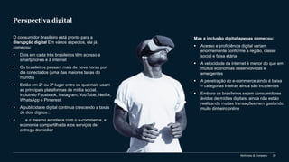 McKinsey & Company 28
Perspectiva digital
O consumidor brasileiro está pronto para a
disrupção digital Em vários aspectos, ela já
começou:
▪ Dois em cada três brasileiros têm acesso a
smartphones e à internet
▪ Os brasileiros passam mais de nove horas por
dia conectados (uma das maiores taxas do
mundo)
▪ Estão em 2º ou 3º lugar entre os que mais usam
as principais plataformas de mídia social,
incluindo Facebook, Instagram, YouTube, Netflix,
WhatsApp e Pinterest.
▪ A publicidade digital continua crescendo a taxas
de dois dígitos…
▪ … e o mesmo acontece com o e-commerce, a
economia compartilhada e os serviços de
entrega domiciliar
Mas a inclusão digital apenas começou:
▪ Acesso e proficiência digital variam
enormemente conforme a região, classe
social e faixa etária
▪ A velocidade da internet é menor do que em
muitas economias desenvolvidas e
emergentes
▪ A penetração do e-commerce ainda é baixa
– categorias inteiras ainda são incipientes
▪ Embora os brasileiros sejam consumidores
ávidos de mídias digitais, ainda não estão
realizando muitas transações nem gastando
muito dinheiro online
 