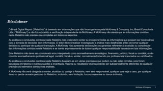 McKinsey & Company 3
Disclaimer
O Brazil Digital Report (“Relatório”) é baseado em informações que não foram geradas pela McKinsey & Company, Inc./Brasil Consultoria
Ltda. (“McKinsey”) e não foi submetido a verificação independente da McKinsey. A McKinsey não atesta que as informações contidas
neste Relatório são precisas ou completas em todos os aspectos.
As análises e conclusões contidas neste Relatório não pretendem conter ou incorporar todas as informações que possam ser necessárias
para a tomada de decisões bem informadas. O leitor deverá realizar investigação e análise mais detalhadas antes de tomar qualquer
decisão ou participar de qualquer transação. A McKinsey não apresenta declarações ou garantias referentes à exatidão ou completude
das informações contidas neste Relatório e se isenta expressamente de toda e qualquer responsabilidade baseada em tais informações.
Este Relatório não deve ser considerado e/ou interpretado como aconselhamento estratégico, financeiro, jurídico, fiscal ou contábil, e não
constitui aconselhamento profissional legal, contábil, fiscal ou similar, normalmente fornecido por profissionais licenciados ou certificados.
As análises e conclusões contidas neste Relatório baseiam-se em várias premissas que podem ou não estar corretas, pois foram
baseadas em fatores e eventos sujeitos a incertezas. Valores ou resultados futuros poderão ser substancialmente diferentes de qualquer
previsão ou estimativa contida nas análises.
A McKinsey não será obrigada a manter, atualizar ou corrigir o Relatório, nem será responsável, qualquer que seja o caso, por qualquer
dano ou perda causado pelo uso do Relatório, incluindo, sem limitação, lucros cessantes ou danos indiretos.
 