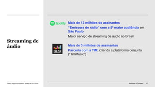 McKinsey & Company 41
Mais de 13 milhões de assinantes
“Emissora de rádio” com a 5ª maior audiência em
São Paulo
Maior serviço de streaming de áudio no Brasil
Mais de 3 milhões de assinantes
Parceria com a TIM, criando a plataforma conjunta
(“TimMusic”)
Streaming de
áudio
Fonte: artigos da imprensa, dados de 2017/2018
 