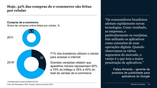 McKinsey & Company 62
Hoje, 32% das compras de e-commerce são feitas
por celular
Fonte: eBit Webshoppers, IBGE, Novarejo, artigos da imprensa (2018)
Compras de e-commerce
Share de compras online feitas por celular, %
0,3
2011
1 Estimativa para o primeiro semestre de 2018
32
71% dos brasileiros utilizam o celular
para acessar a internet
Grandes varejistas relatam que
aparelhos móveis representam 60%
a 75% do tráfego e 35% a 45% do
total de vendas de e-commerce
“Os consumidores brasileiros
adotam rapidamente novas
tecnologias. Como resultado,
as empresas, e
particularmente os varejistas,
têm utilizado os aplicativos
como extensões de suas
operações digitais. Quando
observamos os vários
segmentos do mercado, o
varejo é o que tem a maior
penetração de aplicativos.”
Felipe Almeida – gerente de
produtos de publicidade para
aplicativos do Google
20181
 