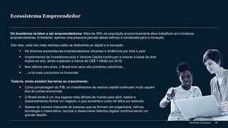 McKinsey & Company 65
Ecossistema Empreendedor
Os brasileiros tendem a ser empreendedores: Mais de 39% da população economicamente ativa trabalham em iniciativas
empreendedoras. Entretanto, apenas uma pequena parcela desse esforço é canalizada para a inovação
Dito isso, cada vez mais startups estão se dedicando ao digital e à inovação:
▪ Há diversos ecossistemas empreendedores vibrantes e dinâmicos por todo o país
▪ Investimentos de investidores-anjo e Venture Capital continuam a crescer a taxas de dois
dígitos ao ano, tendo superado a marca de US$ 1 bilhão em 2018
▪ Nos últimos dois anos, o Brasil teve seus oito primeiros unicórnios...
▪ ... e há mais unicórnios no horizonte
Todavia, ainda existem barreiras ao crescimento:
▪ Como porcentagem do PIB, os investimentos de venture capital continuam muito aquém
dos de outras economias
▪ O Brasil ainda é um dos lugares mais difíceis do mundo para abrir, operar e
(especialmente) fechar um negócio, o que aumenta o custo de falha por exemplo
▪ Apesar do número crescente de pessoas que se formam em engenharia, ciência,
tecnologia e matemática, recrutar e desenvolver talentos digitais continua sendo um
grande desafio
 