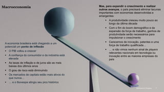 McKinsey & Company 7
A economia brasileira está chegando a um
potencial um ponto de inflexão
▪ O PIB voltou a crescer
▪ A confiança do consumidor e da indústria está
elevada
▪ As taxas de inflação e de juros são as mais
baixas dos últimos anos
▪ O grau de risco está diminuindo
▪ Os mercados de capitais estão mais ativos do
que nunca…
▪ … e o Ibovespa atingiu seu pico histórico
Mas, para expandir o crescimento e realizar
outros avanços, o país precisará eliminar lacunas
importantes com economias desenvolvidas e
emergentes:
▪ A produtividade cresceu muito pouco ao
longo da última década
▪ Com o fim do boom demográfico e da
expansão da força de trabalho, ganhos de
produtividade serão necessários para
impulsionar o crescimento
▪ Carecemos de inovação, patentes e uma
força de trabalho qualificada…
▪ … e não vimos nenhum sinal de players
relevantes nacionais em tecnologia ou
inovação entre as maiores empresas do
país
Macroeconomia
McKinsey & Company 7
 