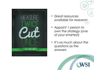 • Great resources 
available for research 
• Appoint 1 person to 
own the strategy (one 
of your smartest) 
• It’s as much about the 
questions as the 
answers 
 