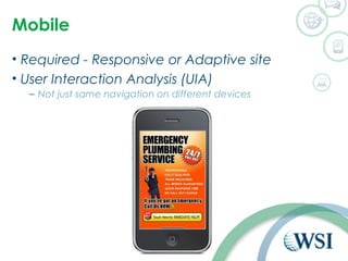 Mobile 
• Required - Responsive or Adaptive site 
• User Interaction Analysis (UIA) 
– Not just same navigation on different devices 
 
