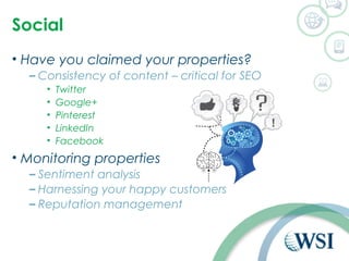 Social 
• Have you claimed your properties? 
– Consistency of content – critical for SEO 
• Twitter 
• Google+ 
• Pinterest 
• LinkedIn 
• Facebook 
• Monitoring properties 
– Sentiment analysis 
– Harnessing your happy customers 
– Reputation management 
 